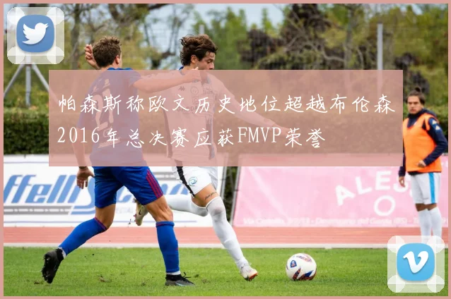 帕森斯称欧文历史地位超越布伦森2016年总决赛应获FMVP荣誉