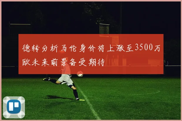 德转分析马伦身价将上涨至3500万欧未来前景备受期待
