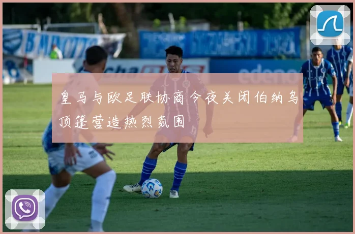 皇马与欧足联协商今夜关闭伯纳乌顶篷营造热烈氛围