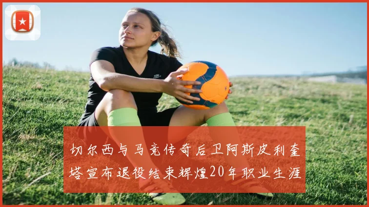 切尔西与马竞传奇后卫阿斯皮利奎塔宣布退役结束辉煌20年职业生涯