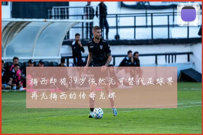 梅西即将39岁依然无可替代足球界再无梅西的传奇光辉