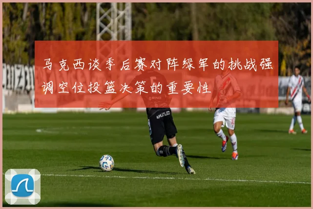 马克西谈季后赛对阵绿军的挑战强调空位投篮决策的重要性