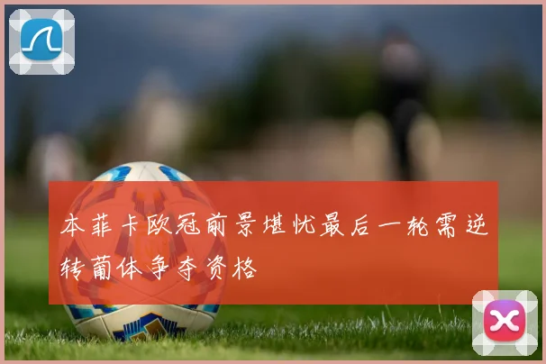 本菲卡欧冠前景堪忧最后一轮需逆转葡体争夺资格