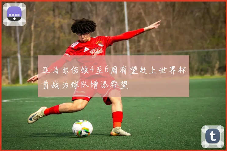 亚马尔伤缺4至6周有望赶上世界杯首战为球队增添希望