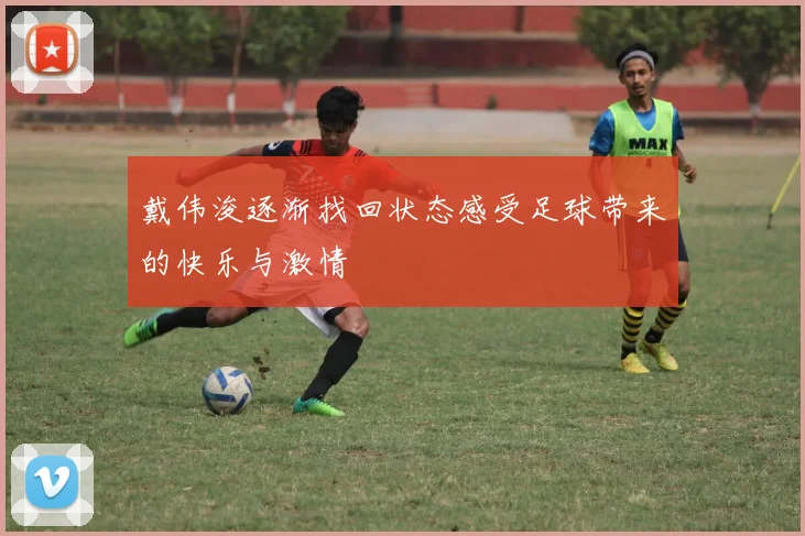 戴伟浚逐渐找回状态感受足球带来的快乐与激情