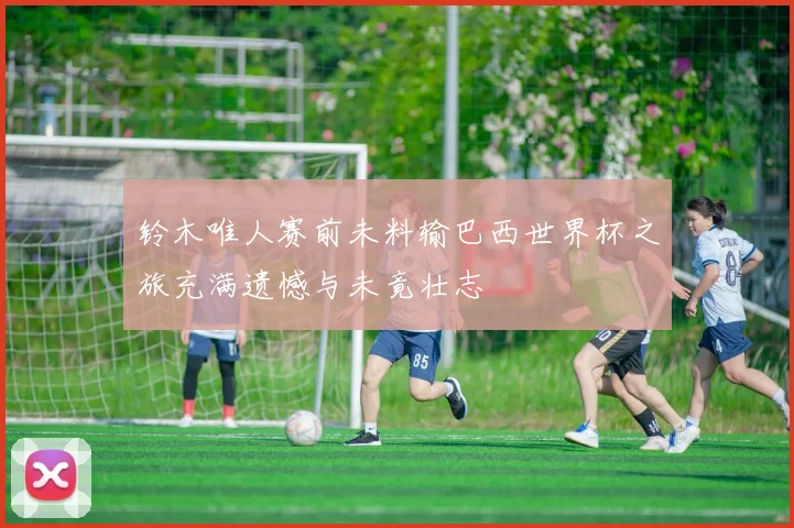 铃木唯人赛前未料输巴西世界杯之旅充满遗憾与未竟壮志