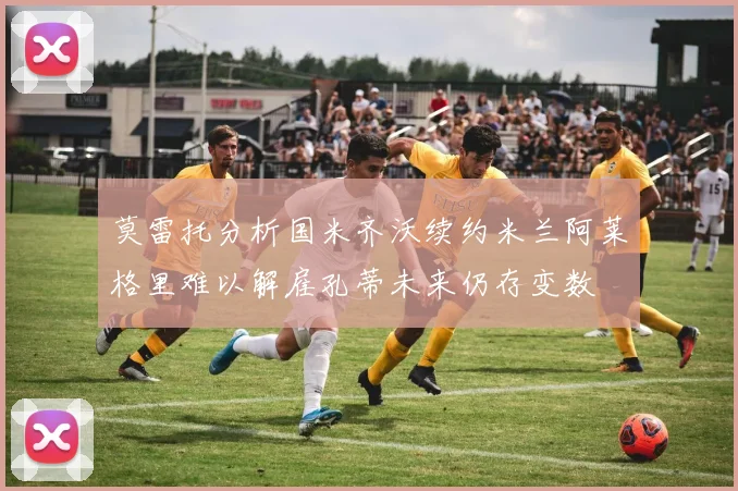 莫雷托分析国米齐沃续约米兰阿莱格里难以解雇孔蒂未来仍存变数