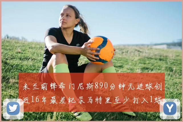 米兰前锋希门尼斯890分钟无进球创近16年最差纪录马特里至少打入1球