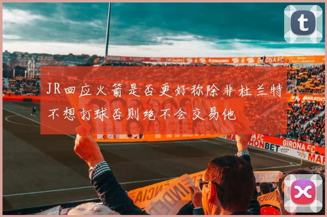 JR回应火箭是否更好称除非杜兰特不想打球否则绝不会交易他