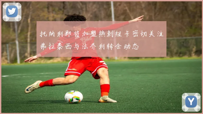托纳利即将加盟热刺纽卡密切关注弗拉泰西与法乔利转会动态
