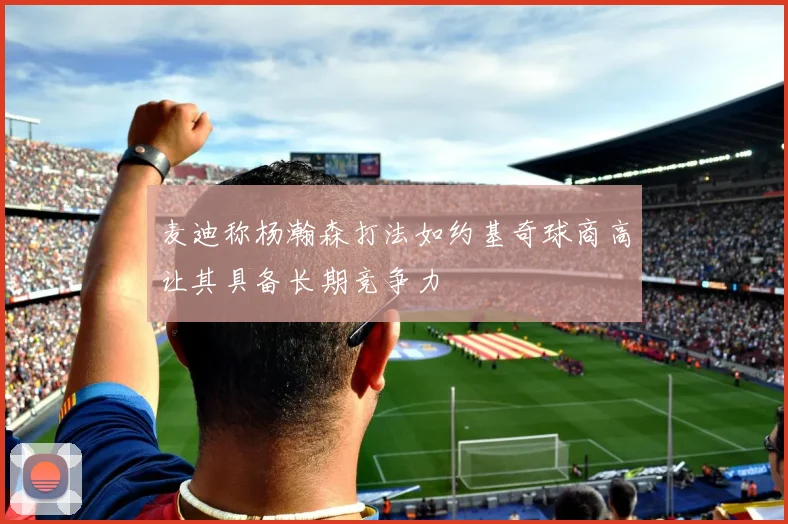 麦迪称杨瀚森打法如约基奇球商高让其具备长期竞争力