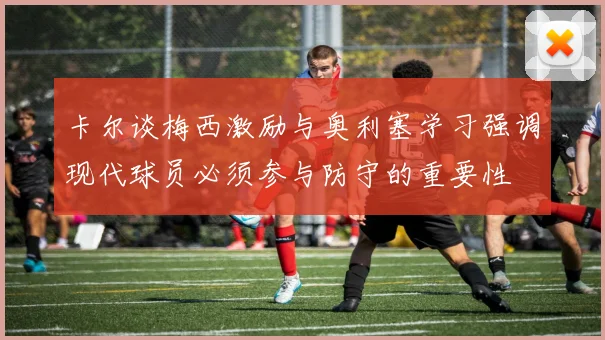 卡尔谈梅西激励与奥利塞学习强调现代球员必须参与防守的重要性
