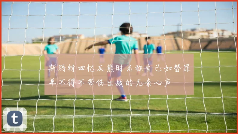 斯玛特回忆灰熊时光称自己如替罪羊不得不带伤出战的无奈心声