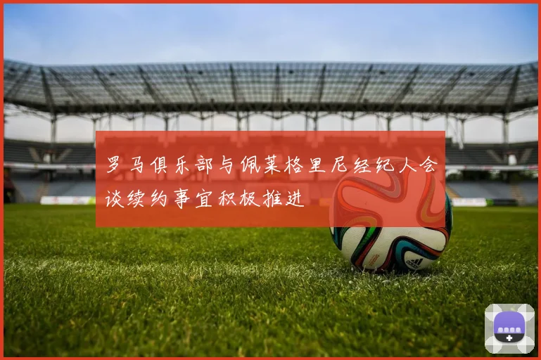 罗马俱乐部与佩莱格里尼经纪人会谈续约事宜积极推进