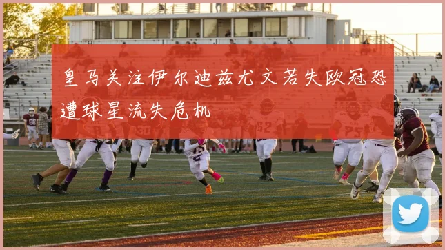 皇马关注伊尔迪兹尤文若失欧冠恐遭球星流失危机