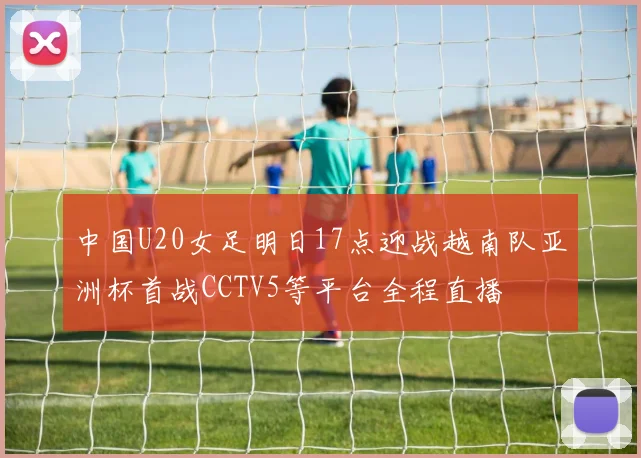 中国U20女足明日17点迎战越南队亚洲杯首战CCTV5等平台全程直播